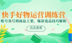（14950期）快手好物运营训练营，账号养号到商品上架，爆款选品技巧解析