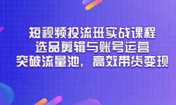（14868期）短视频投流班实战课程，选品剪辑与账号运营，突破流量池，高效带货变现