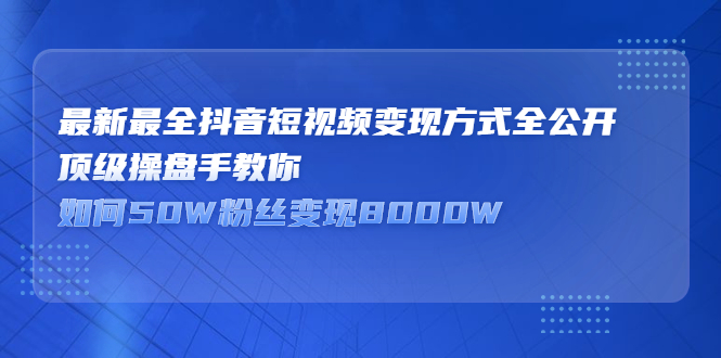 最新最全抖音短视频变现方式全公开，顶级操盘手教你如何50W粉丝变现8000W  