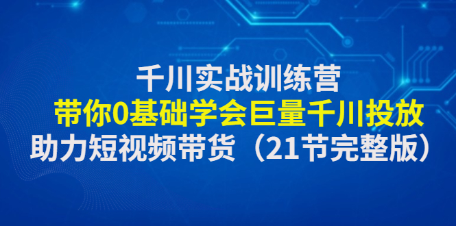 千川实战训练营：带你0基础学会巨量千川投放，助力短视频带货（21节完整...