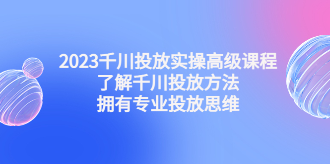 2023千川投放实操高级课程：了解千川投放方法，拥有专业投放思维-微众资源