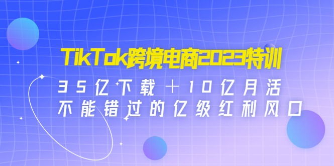 TikTok跨境电商2023特训：35亿下载＋10亿月活，不能错过的亿级红利风口