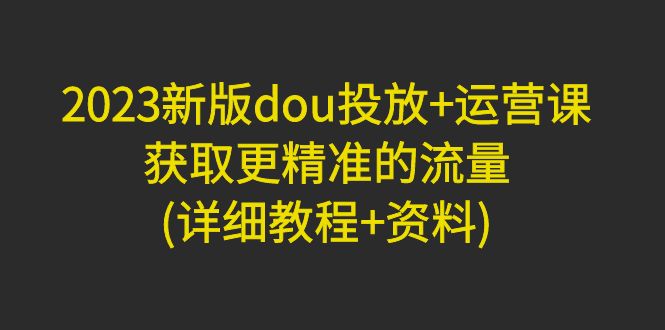 2023新版dou投放+运营课：获取更精准的流量(详细教程+资料)