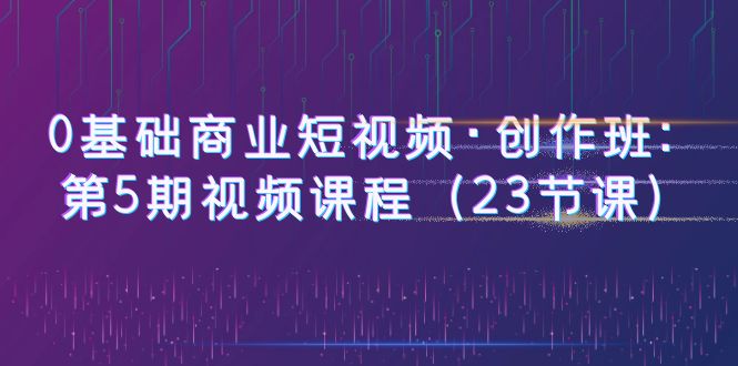 0基础商业短视频·创作班：第5期视频课程（23节课）-微众资源