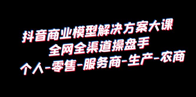 抖音商业 模型解决方案大课 全网全渠道操盘手 个人-零售-服务商-生产-农商