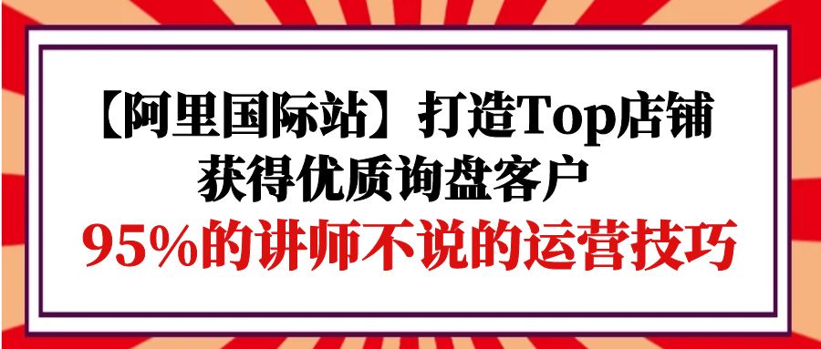 【阿里国际站】打造Top店铺-获得优质询盘客户，95%的讲师不说的运营技巧-微众资源