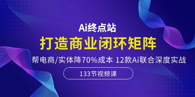 Ai终点站，打造商业闭环矩阵，帮电商/实体降70%成本，12款Ai联合深度实战-微众资源