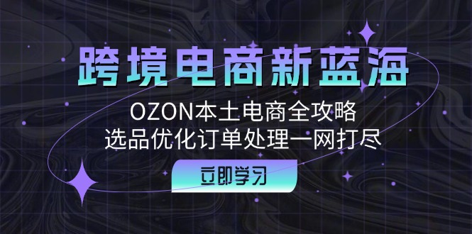 （6013期）跨境电商新蓝海：OZON本土电商全攻略，选品优化订单处理一网打尽