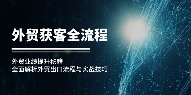 （6340期）外贸获客全流程：外贸业绩提升秘籍：全面解析外贸出口流程与实战技巧