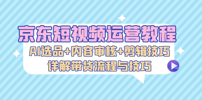 京东短视频运营教程：AI选品+内容审核+剪辑技巧，详解带货流程与技巧_酷乐网