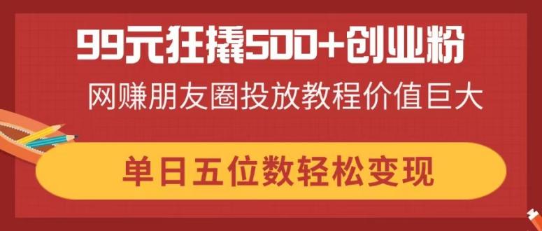 99元狂撬500+创业粉，网赚朋友圈投放教程价值巨大，单日五位数轻松变现_酷乐网